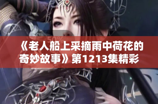 《老人船上采摘雨中荷花的奇妙故事》第1213集精彩回顾