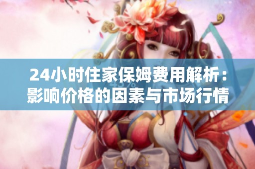 24小时住家保姆费用解析：影响价格的因素与市场行情