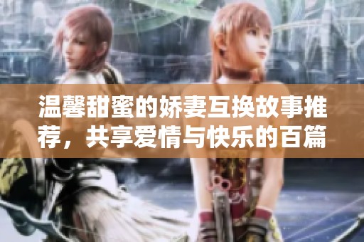 温馨甜蜜的娇妻互换故事推荐，共享爱情与快乐的百篇佳作