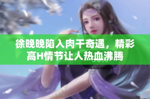 徐晚晚陷入肉干奇遇，精彩高H情节让人热血沸腾