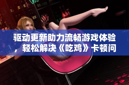 驱动更新助力流畅游戏体验，轻松解决《吃鸡》卡顿问题