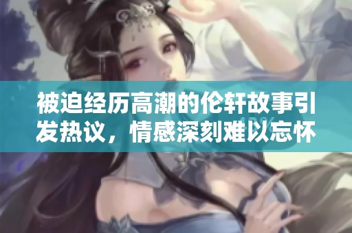 被迫经历高潮的伦轩故事引发热议，情感深刻难以忘怀