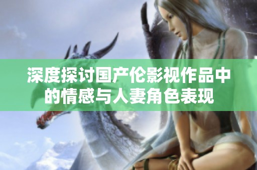深度探讨国产伦影视作品中的情感与人妻角色表现