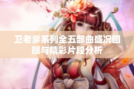 卫老爹系列全五部曲盛况回顾与精彩片段分析