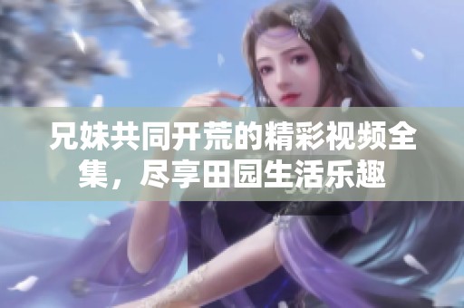 兄妹共同开荒的精彩视频全集，尽享田园生活乐趣