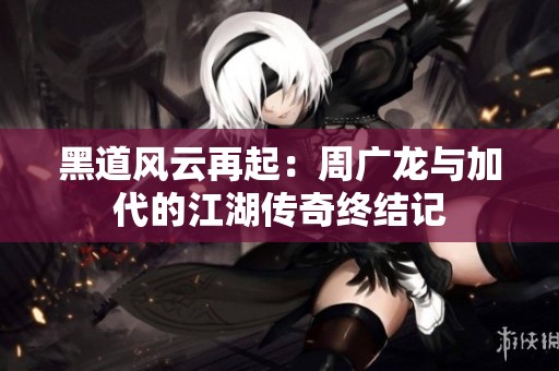 黑道风云再起：周广龙与加代的江湖传奇终结记