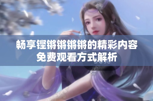 畅享铿锵锵锵锵的精彩内容免费观看方式解析