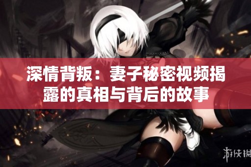 深情背叛：妻子秘密视频揭露的真相与背后的故事