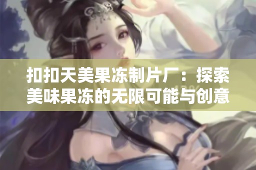 扣扣天美果冻制片厂：探索美味果冻的无限可能与创意之旅