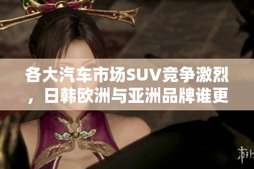 各大汽车市场SUV竞争激烈，日韩欧洲与亚洲品牌谁更胜一筹