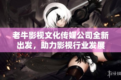 老牛影视文化传媒公司全新出发，助力影视行业发展