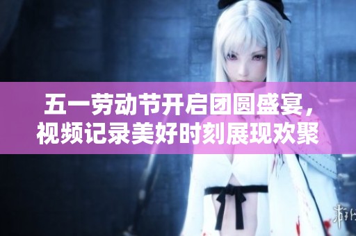 五一劳动节开启团圆盛宴，视频记录美好时刻展现欢聚时光