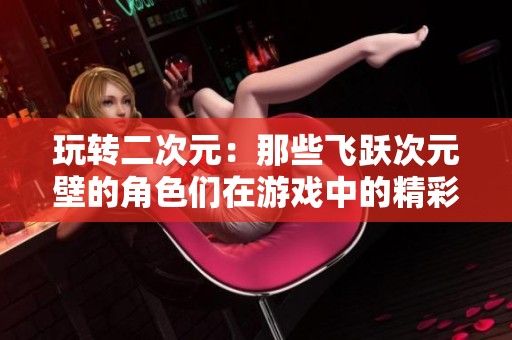 玩转二次元：那些飞跃次元壁的角色们在游戏中的精彩表现
