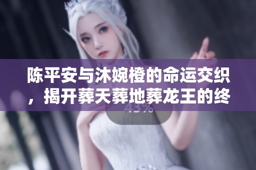 陈平安与沐婉橙的命运交织，揭开葬天葬地葬龙王的终极结局