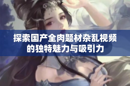 探索国产全肉题材杂乱视频的独特魅力与吸引力