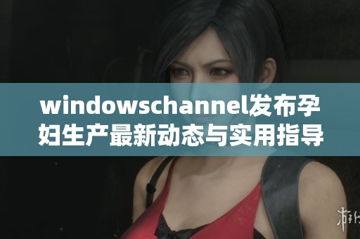 windowschannel发布孕妇生产最新动态与实用指导