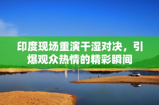 印度现场重演干湿对决，引爆观众热情的精彩瞬间