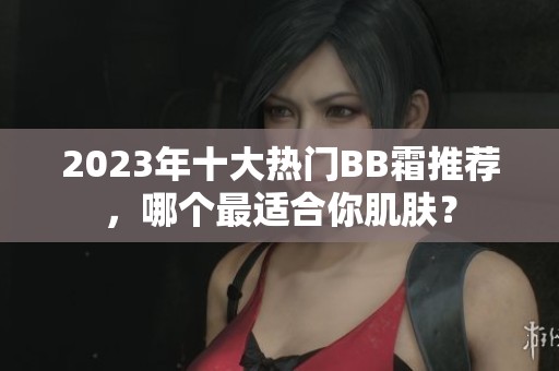 2023年十大热门BB霜推荐，哪个最适合你肌肤？
