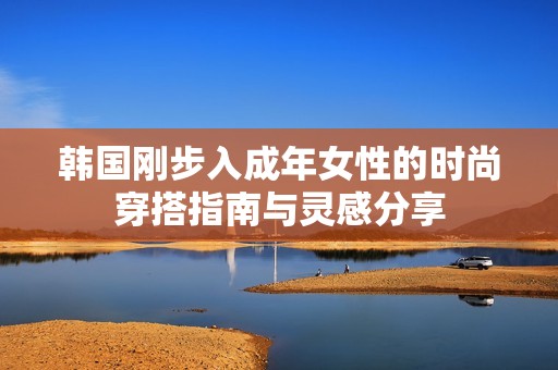 韩国刚步入成年女性的时尚穿搭指南与灵感分享