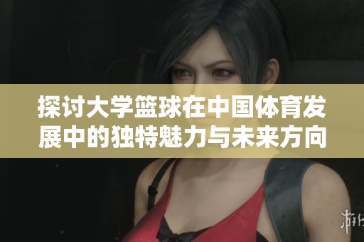 探讨大学篮球在中国体育发展中的独特魅力与未来方向