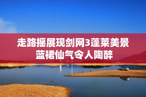 走路摇展现剑网3蓬莱美景 蓝裙仙气令人陶醉