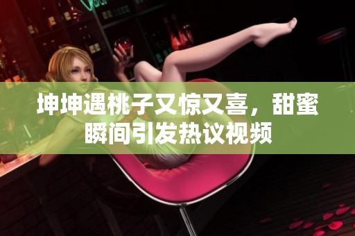 坤坤遇桃子又惊又喜，甜蜜瞬间引发热议视频