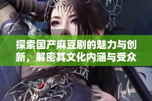 探索国产麻豆剧的魅力与创新，解密其文化内涵与受众反响