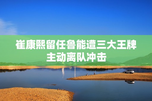 崔康熙留任鲁能遭三大王牌主动离队冲击