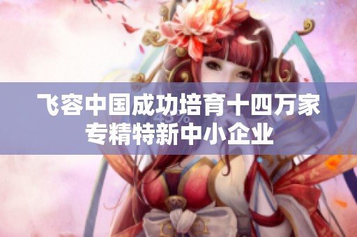 飞容中国成功培育十四万家专精特新中小企业