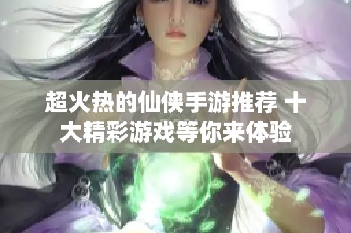 超火热的仙侠手游推荐 十大精彩游戏等你来体验