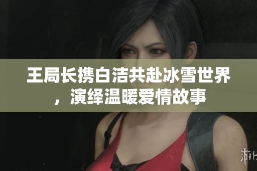 王局长携白洁共赴冰雪世界，演绎温暖爱情故事