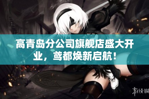 高青岛分公司旗舰店盛大开业，鸢都焕新启航！