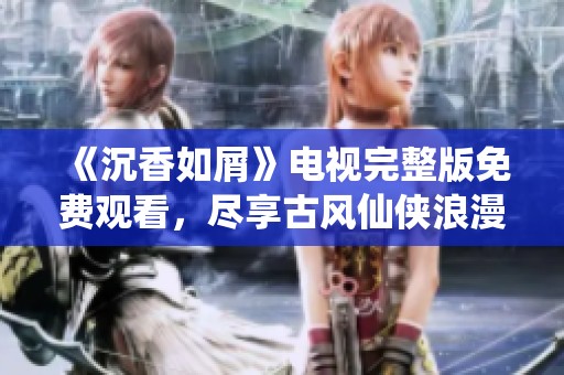 《沉香如屑》电视完整版免费观看，尽享古风仙侠浪漫之旅