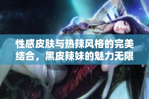 性感皮肤与热辣风格的完美结合，黑皮辣妹的魅力无限