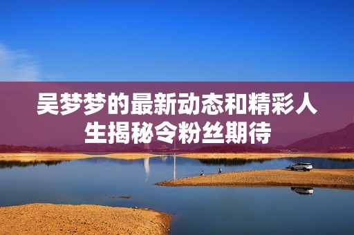 吴梦梦的最新动态和精彩人生揭秘令粉丝期待