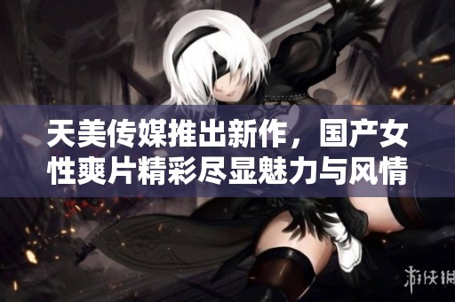 天美传媒推出新作，国产女性爽片精彩尽显魅力与风情