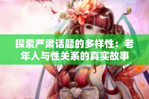 探索严肃话题的多样性：老年人与性关系的真实故事