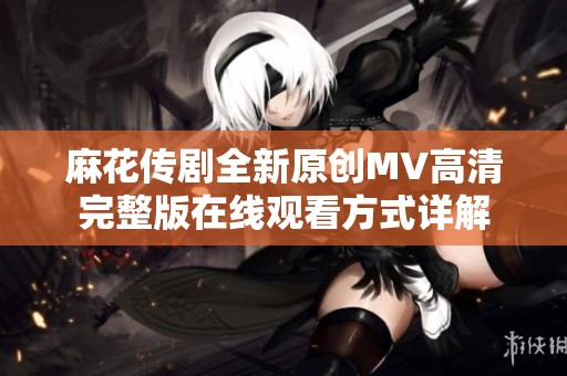 麻花传剧全新原创MV高清完整版在线观看方式详解
