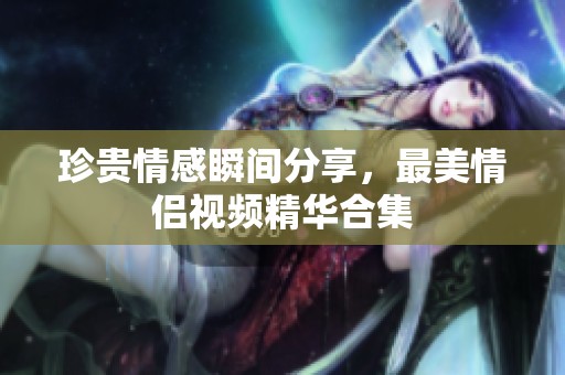 珍贵情感瞬间分享，最美情侣视频精华合集