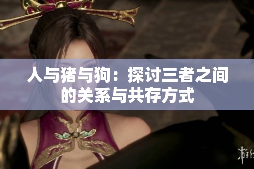 人与猪与狗：探讨三者之间的关系与共存方式