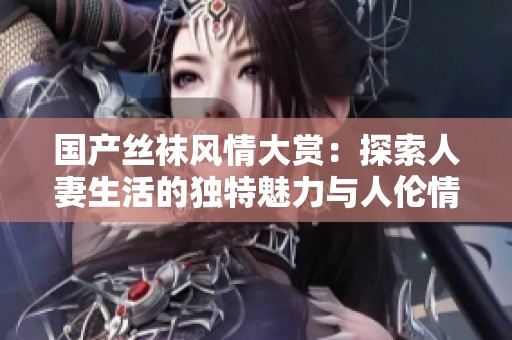 国产丝袜风情大赏：探索人妻生活的独特魅力与人伦情感