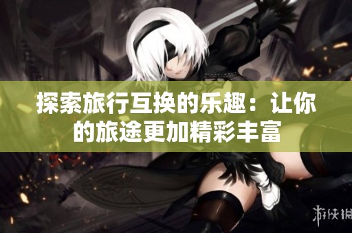 探索旅行互换的乐趣：让你的旅途更加精彩丰富