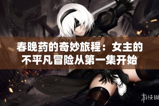 春晚药的奇妙旅程：女主的不平凡冒险从第一集开始