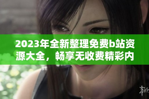 2023年全新整理免费b站资源大全，畅享无收费精彩内容