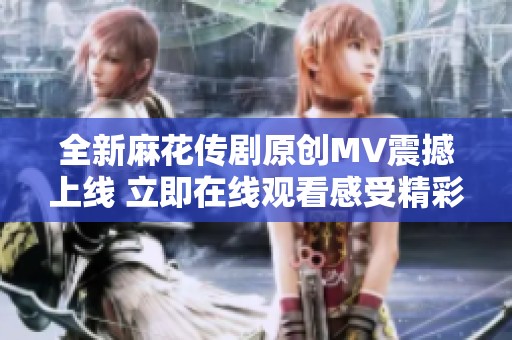 全新麻花传剧原创MV震撼上线 立即在线观看感受精彩瞬间