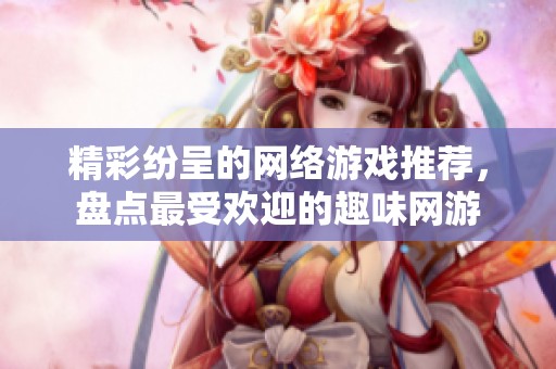 精彩纷呈的网络游戏推荐，盘点最受欢迎的趣味网游