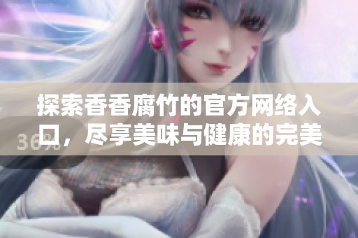 探索香香腐竹的官方网络入口，尽享美味与健康的完美结合
