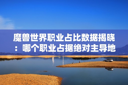 魔兽世界职业占比数据揭晓：哪个职业占据绝对主导地位