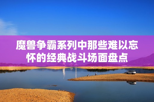 魔兽争霸系列中那些难以忘怀的经典战斗场面盘点