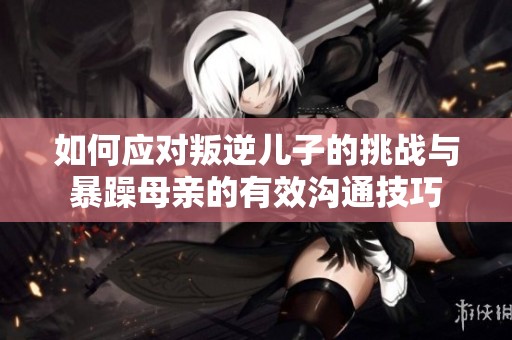 如何应对叛逆儿子的挑战与暴躁母亲的有效沟通技巧